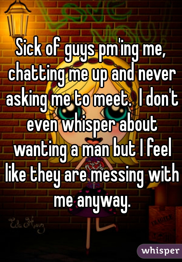 Sick of guys pm'ing me, chatting me up and never asking me to meet.  I don't even whisper about wanting a man but I feel like they are messing with me anyway.
