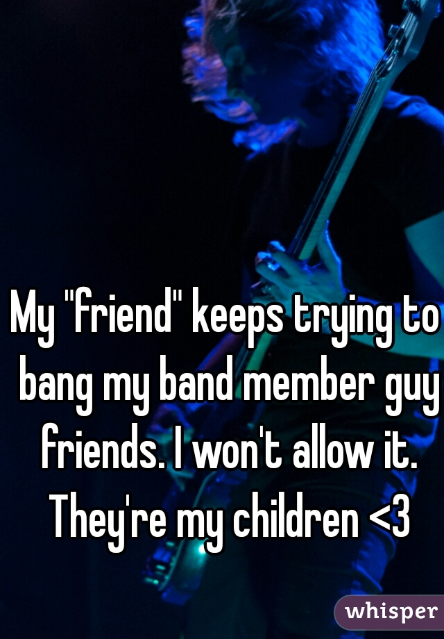 My "friend" keeps trying to bang my band member guy friends. I won't allow it. They're my children <3