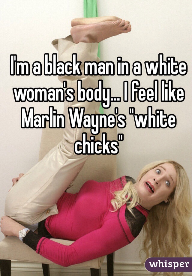 I'm a black man in a white woman's body... I feel like Marlin Wayne's "white chicks"