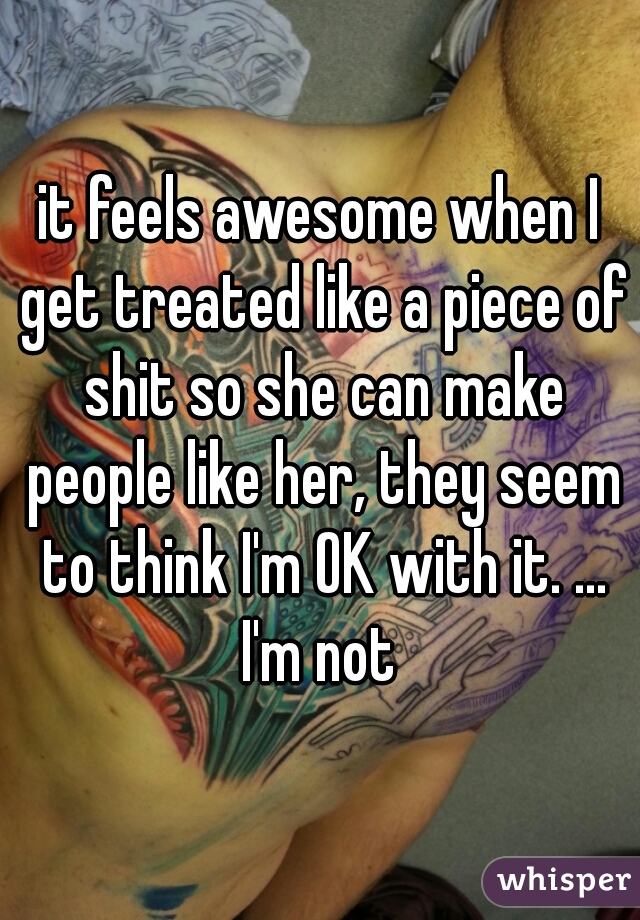 it feels awesome when I get treated like a piece of shit so she can make people like her, they seem to think I'm OK with it. ... I'm not 