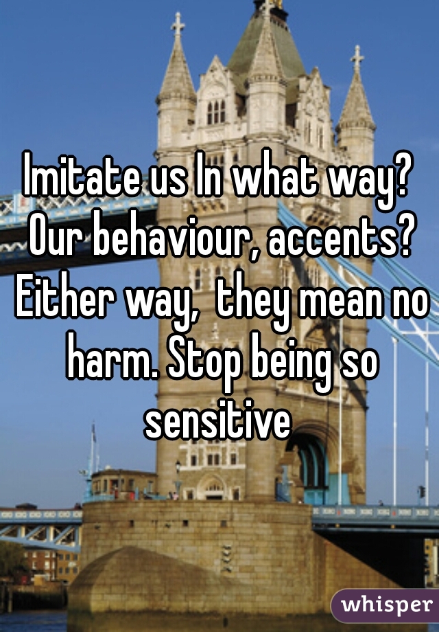 Imitate us In what way? Our behaviour, accents? Either way,  they mean no harm. Stop being so sensitive 