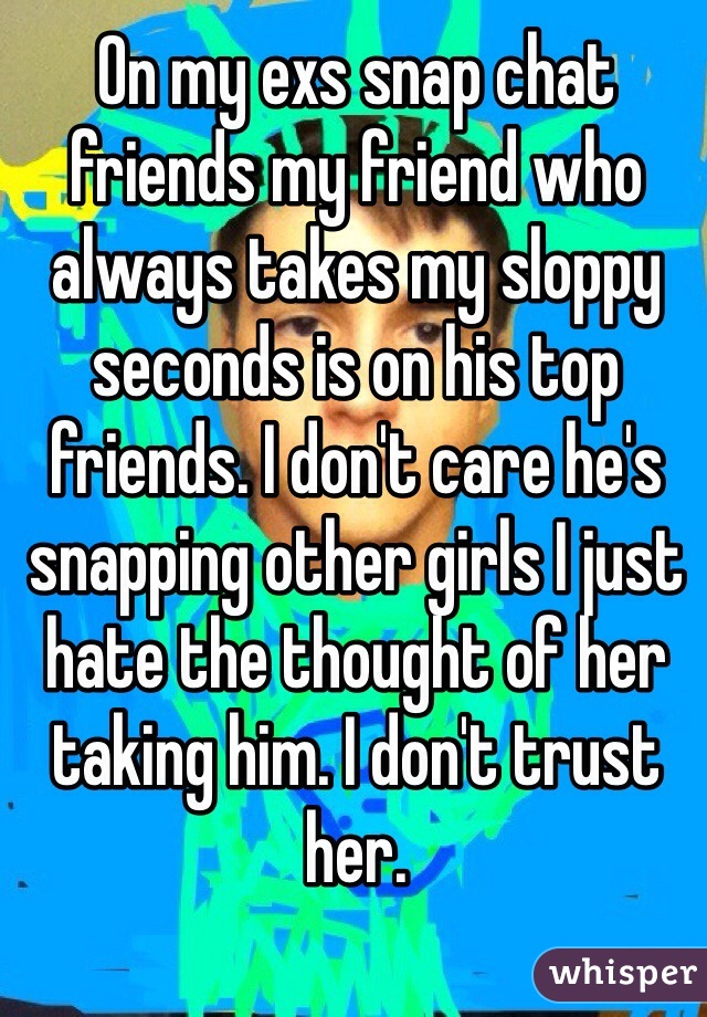 On my exs snap chat friends my friend who always takes my sloppy seconds is on his top friends. I don't care he's snapping other girls I just hate the thought of her taking him. I don't trust her. 