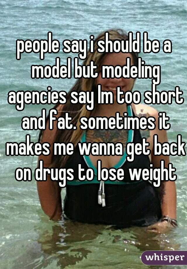 people say i should be a model but modeling agencies say Im too short and fat. sometimes it makes me wanna get back on drugs to lose weight