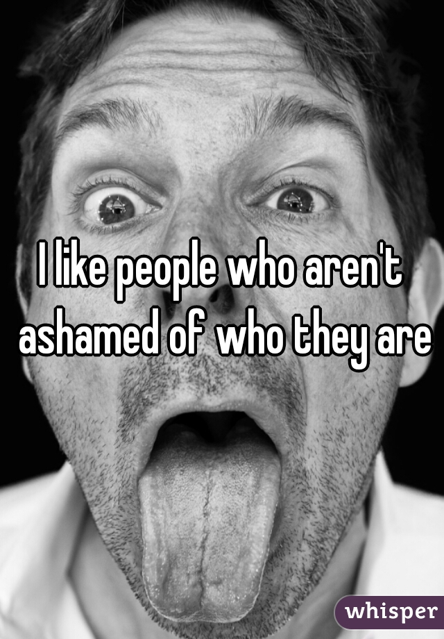 I like people who aren't ashamed of who they are