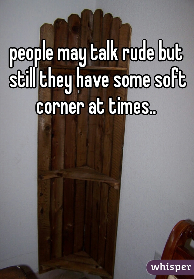 people may talk rude but still they have some soft corner at times.. 