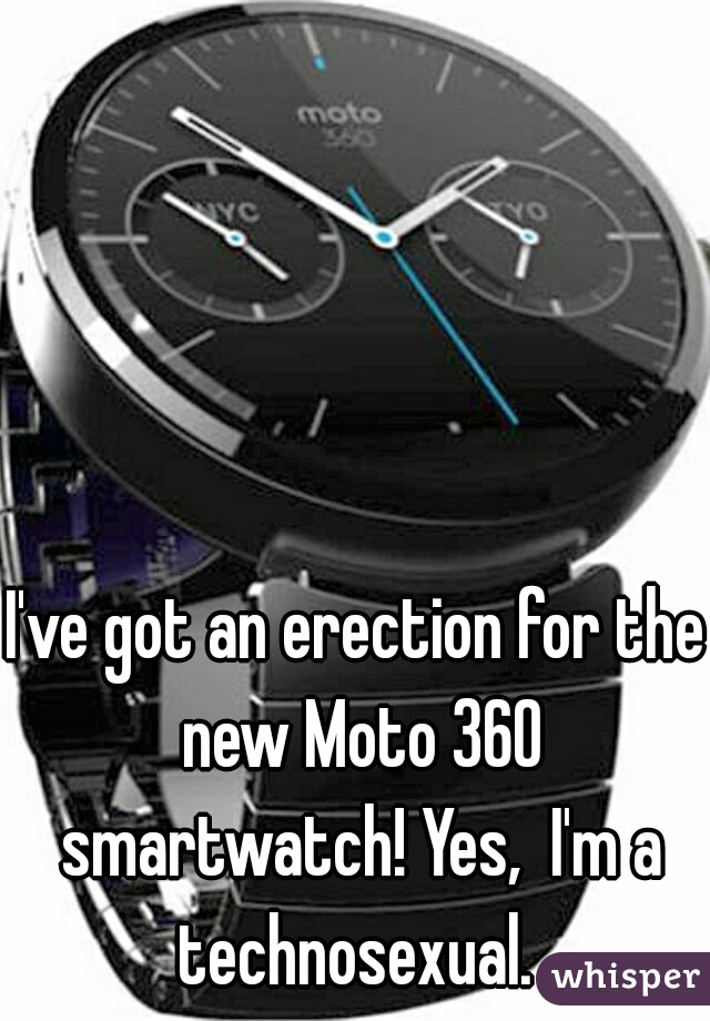 I've got an erection for the new Moto 360 smartwatch! Yes,  I'm a technosexual. 