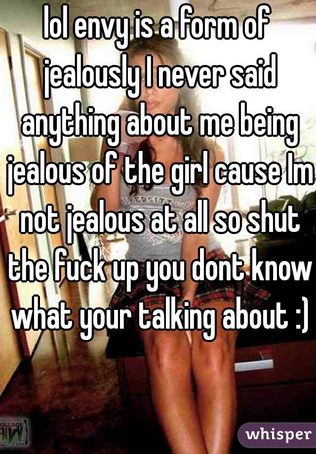 lol envy is a form of jealously I never said anything about me being jealous of the girl cause Im not jealous at all so shut the fuck up you dont know what your talking about :)