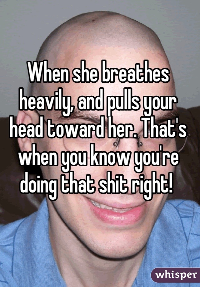 When she breathes heavily, and pulls your head toward her. That's when you know you're doing that shit right! 