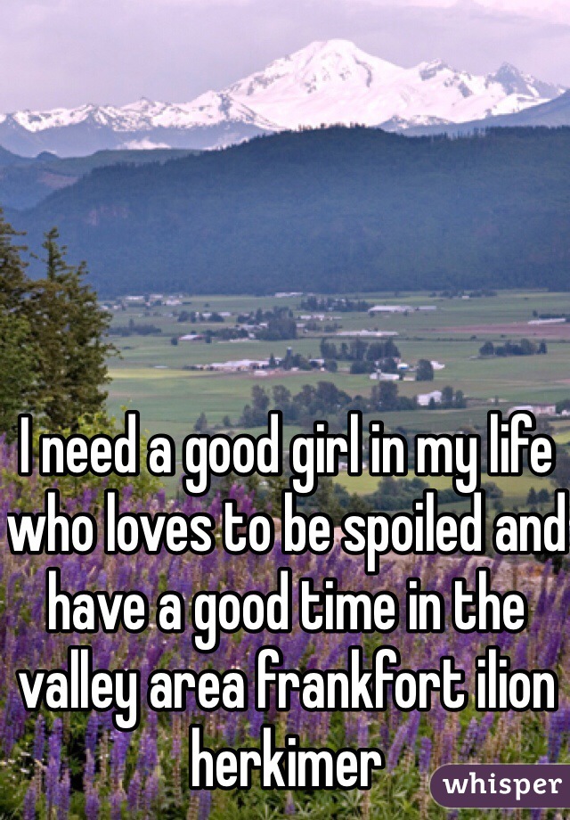 I need a good girl in my life who loves to be spoiled and have a good time in the valley area frankfort ilion herkimer