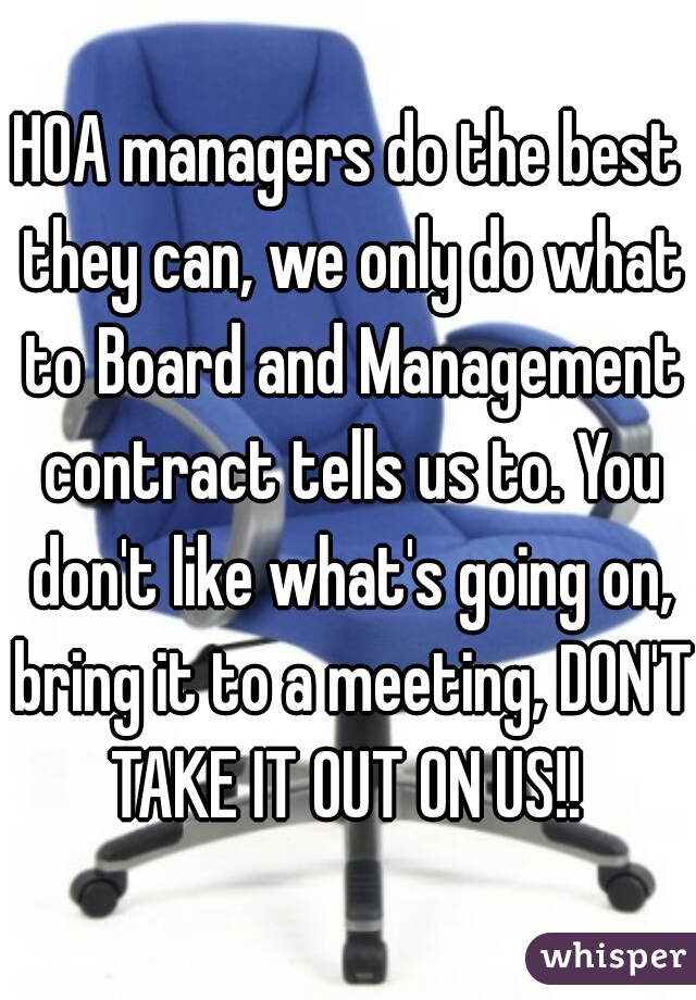 HOA managers do the best they can, we only do what to Board and Management contract tells us to. You don't like what's going on, bring it to a meeting, DON'T TAKE IT OUT ON US!! 