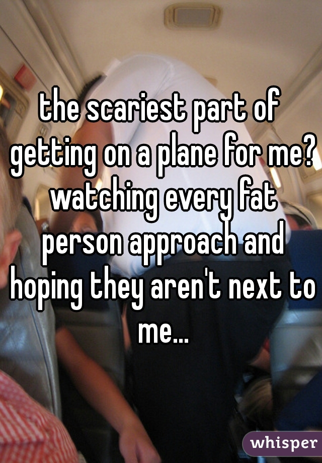 the scariest part of getting on a plane for me? watching every fat person approach and hoping they aren't next to me...