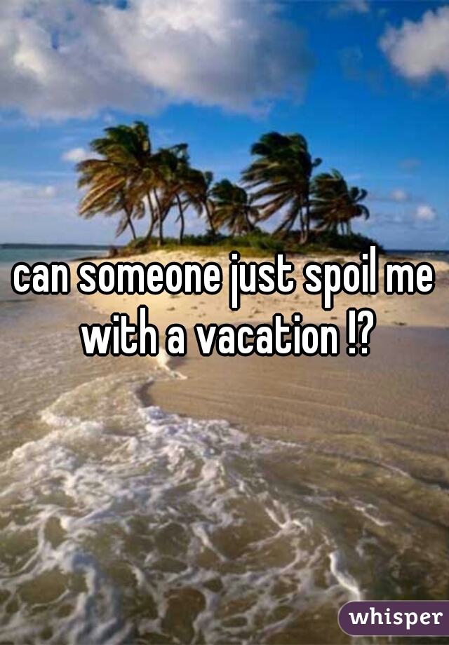 can someone just spoil me with a vacation !?