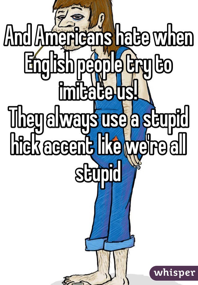 And Americans hate when English people try to imitate us!
They always use a stupid hick accent like we're all stupid