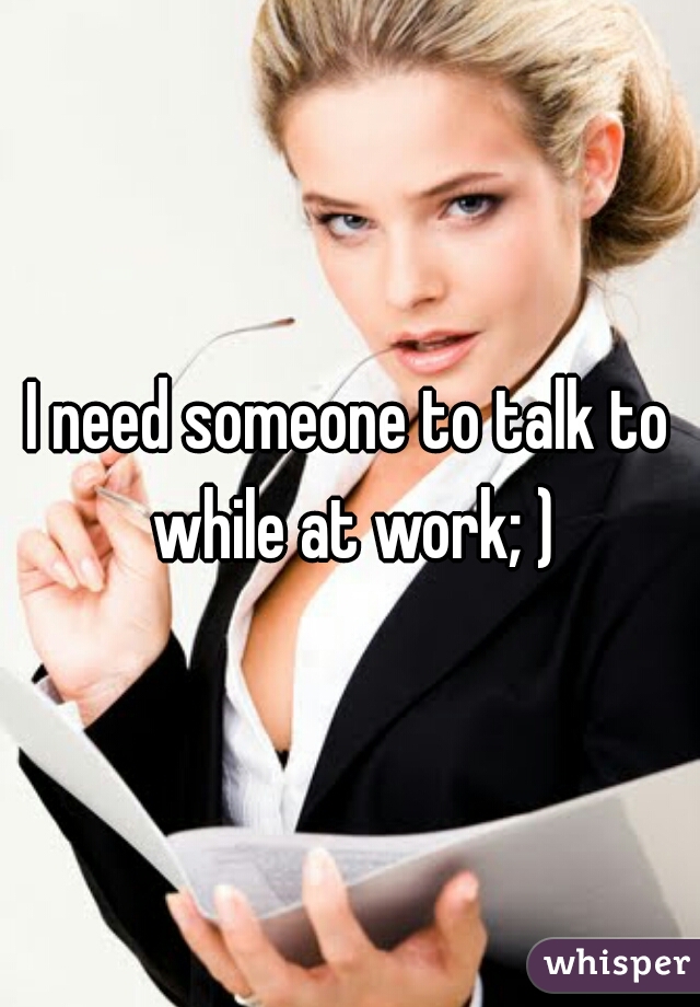 I need someone to talk to while at work; )