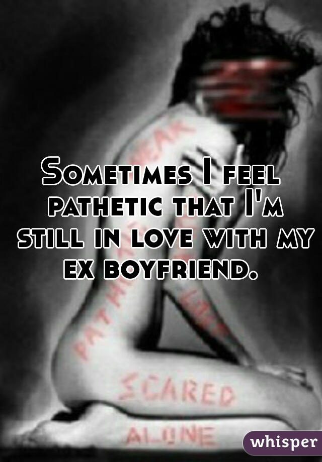 Sometimes I feel pathetic that I'm still in love with my ex boyfriend. 