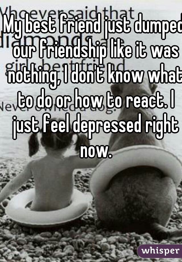 My best friend just dumped our friendship like it was nothing, I don't know what to do or how to react. I just feel depressed right now.
