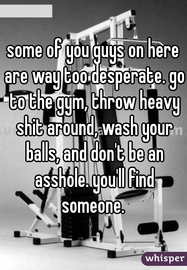 some of you guys on here are way too desperate. go to the gym, throw heavy shit around, wash your balls, and don't be an asshole. you'll find someone. 