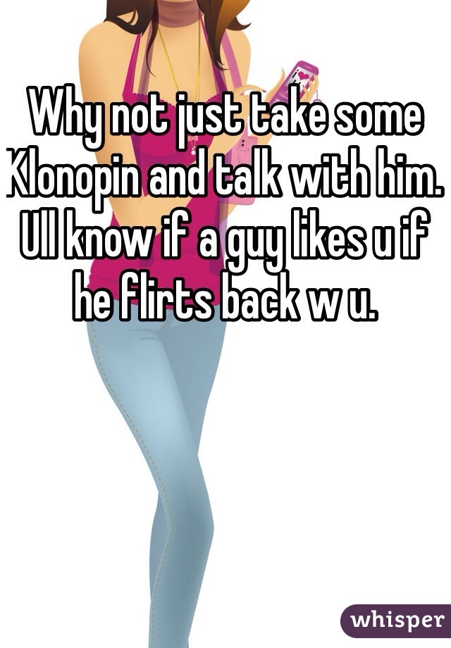 Why not just take some Klonopin and talk with him. Ull know if a guy likes u if he flirts back w u.