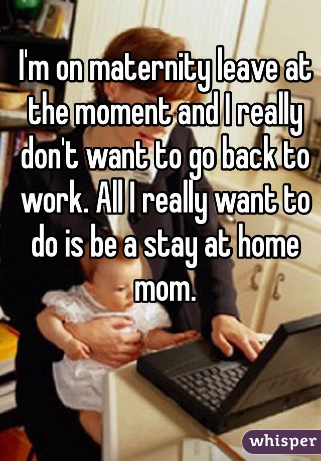 I'm on maternity leave at the moment and I really don't want to go back to work. All I really want to do is be a stay at home mom.