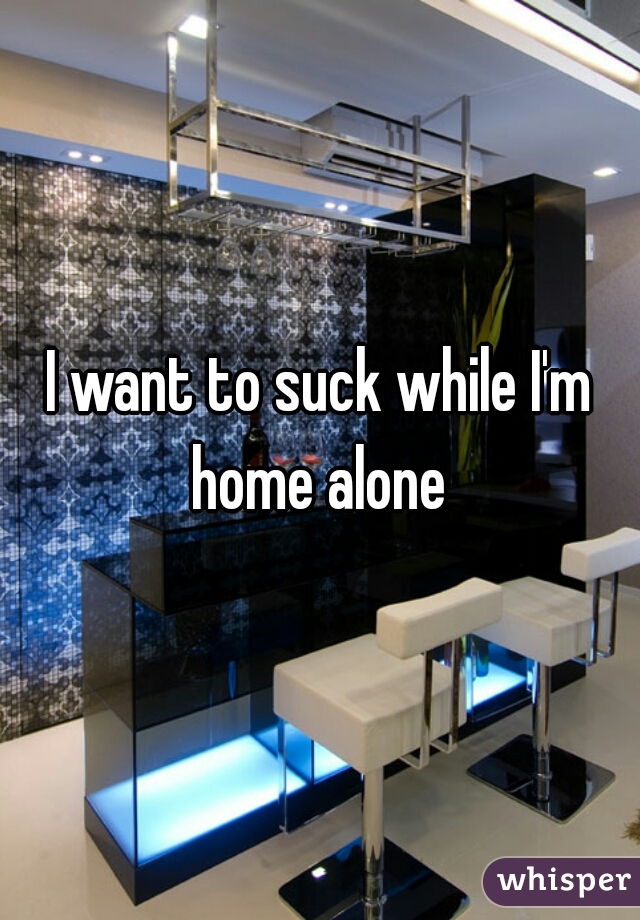I want to suck while I'm home alone 