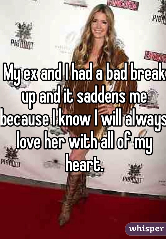 My ex and I had a bad break up and it saddens me because I know I will always love her with all of my heart.