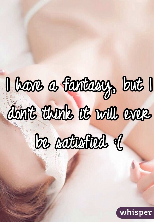 I have a fantasy, but I don't think it will ever be satisfied :(