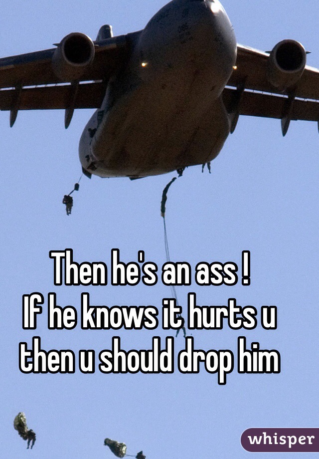 Then he's an ass !
If he knows it hurts u then u should drop him 