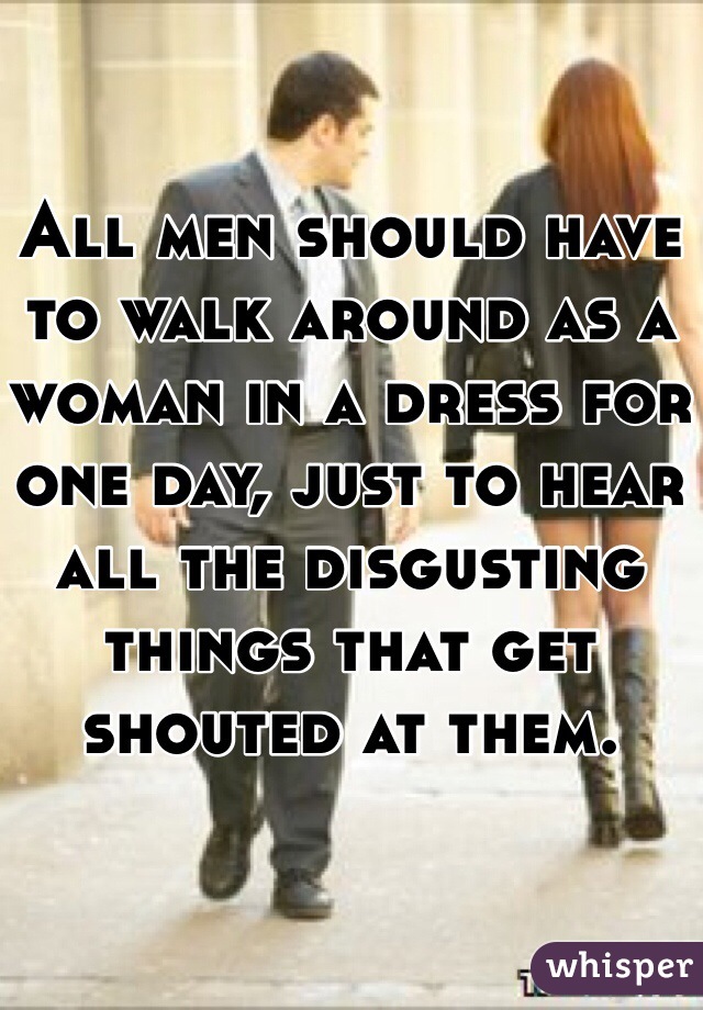 All men should have to walk around as a woman in a dress for one day, just to hear all the disgusting things that get shouted at them. 