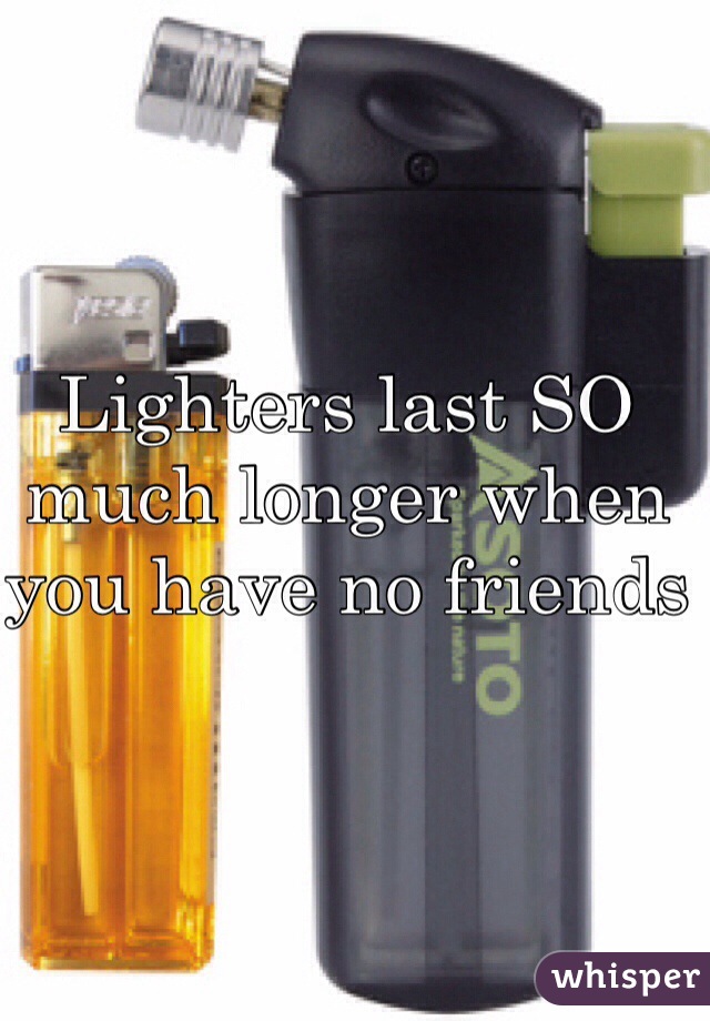 Lighters last SO much longer when you have no friends 
