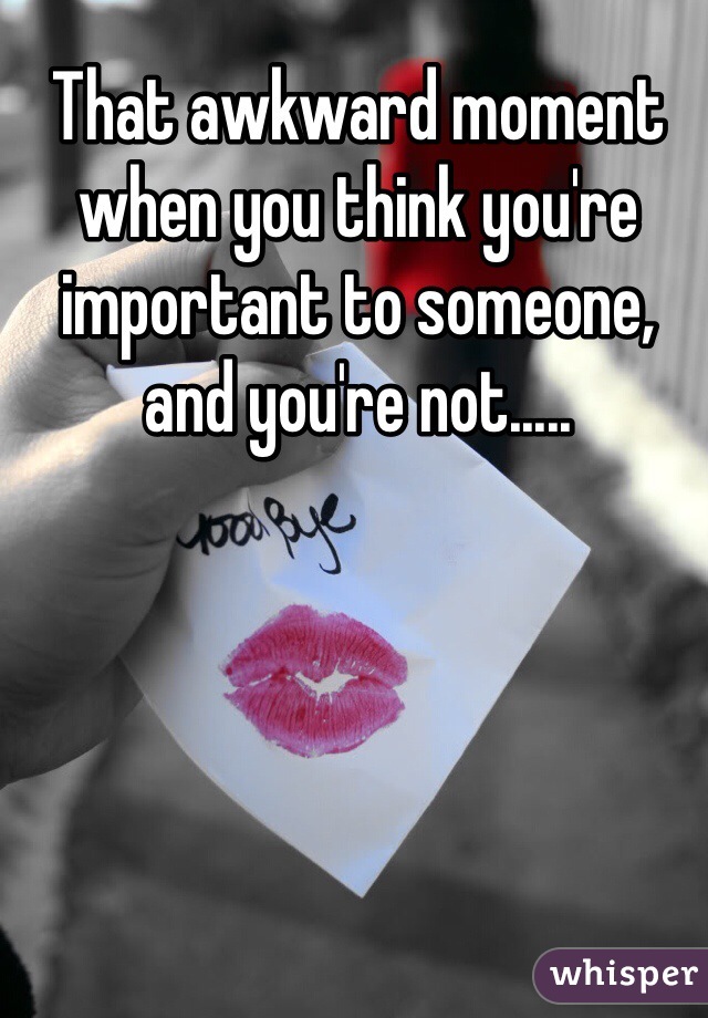 That awkward moment when you think you're important to someone, and you're not.....