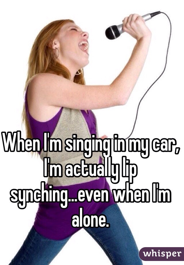 When I'm singing in my car, I'm actually lip synching...even when I'm alone.