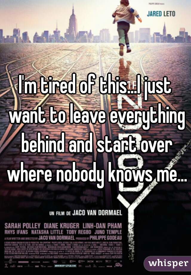 I'm tired of this...I just want to leave everything behind and start over where nobody knows me...