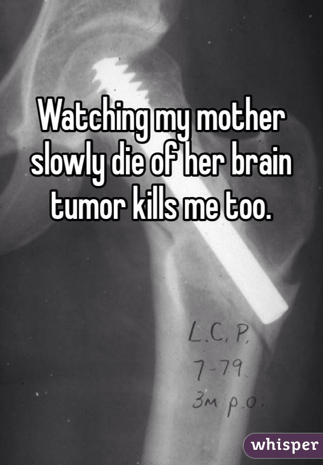 Watching my mother slowly die of her brain tumor kills me too. 