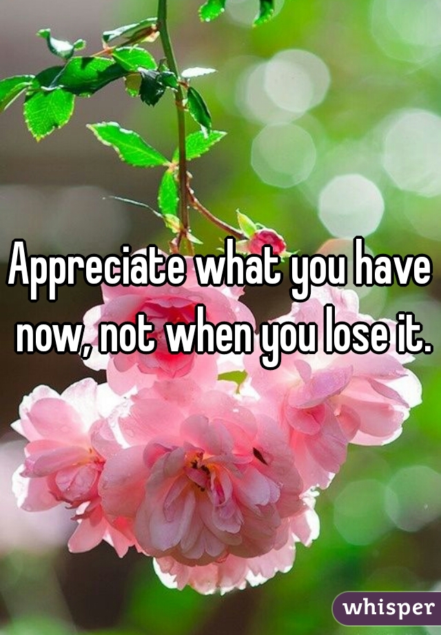Appreciate what you have now, not when you lose it.