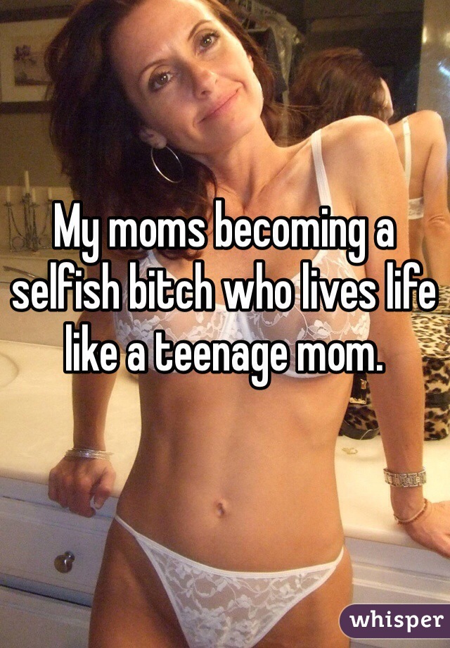 My moms becoming a selfish bitch who lives life like a teenage mom. 
