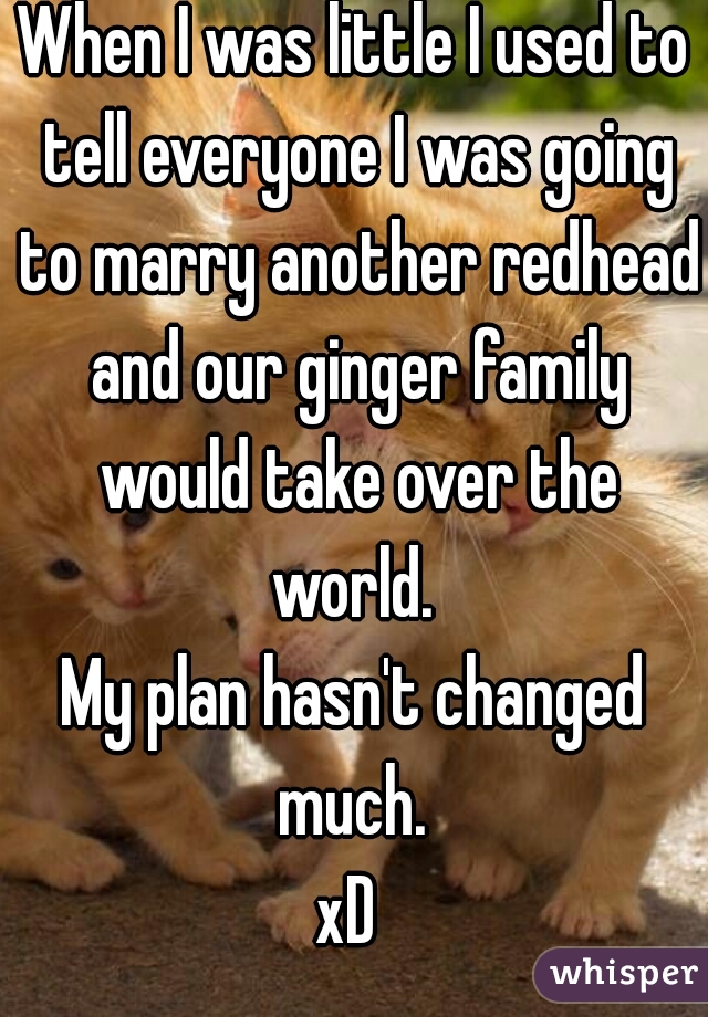 When I was little I used to tell everyone I was going to marry another redhead and our ginger family would take over the world. 
My plan hasn't changed much. 
xD 