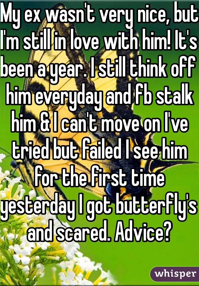My ex wasn't very nice, but I'm still in love with him! It's been a year. I still think off him everyday and fb stalk him & I can't move on I've tried but failed I see him for the first time yesterday I got butterfly's and scared. Advice?