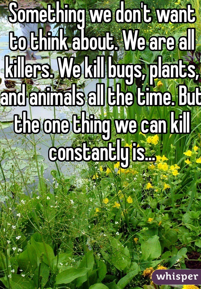 Something we don't want to think about. We are all killers. We kill bugs, plants, and animals all the time. But the one thing we can kill constantly is...