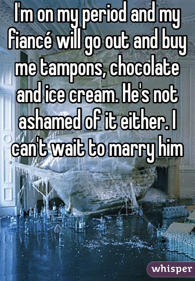 I'm on my period and my fiancé will go out and buy me tampons, chocolate and ice cream. He's not ashamed of it either. I can't wait to marry him 
