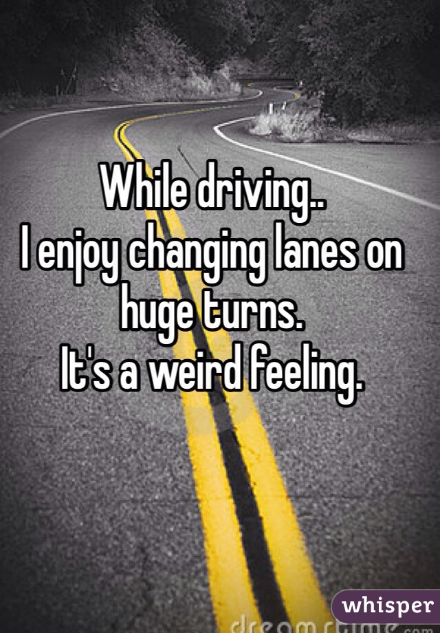 While driving..
I enjoy changing lanes on huge turns.
It's a weird feeling. 