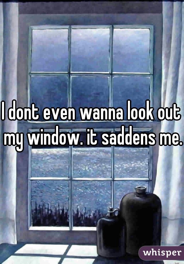 I dont even wanna look out my window. it saddens me.