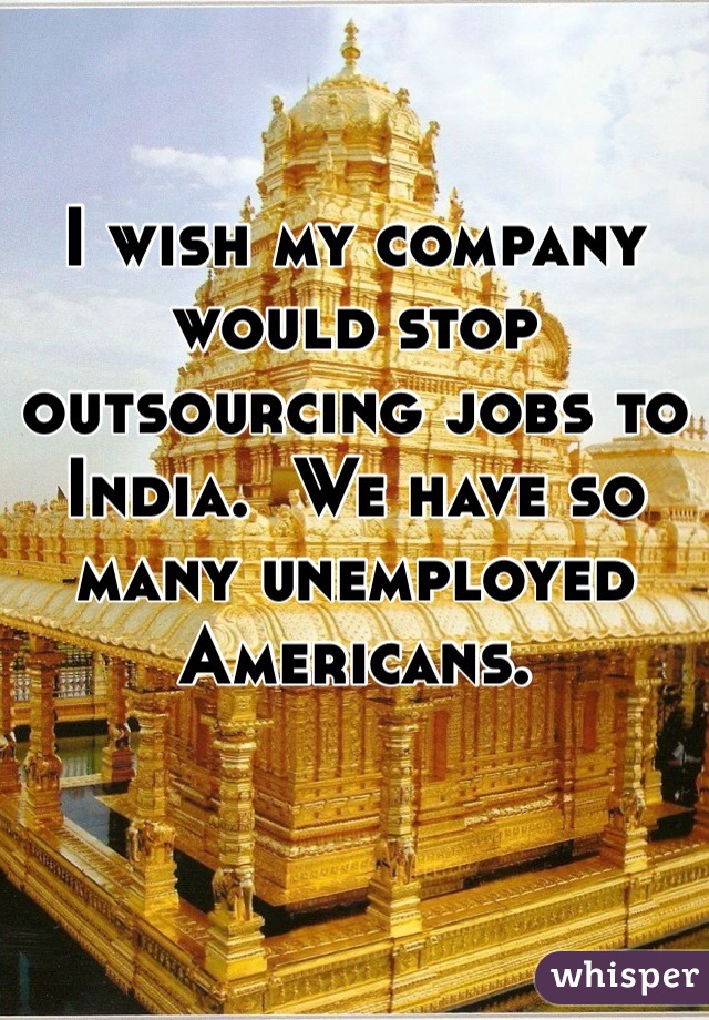 I wish my company would stop outsourcing jobs to India.  We have so many unemployed Americans.