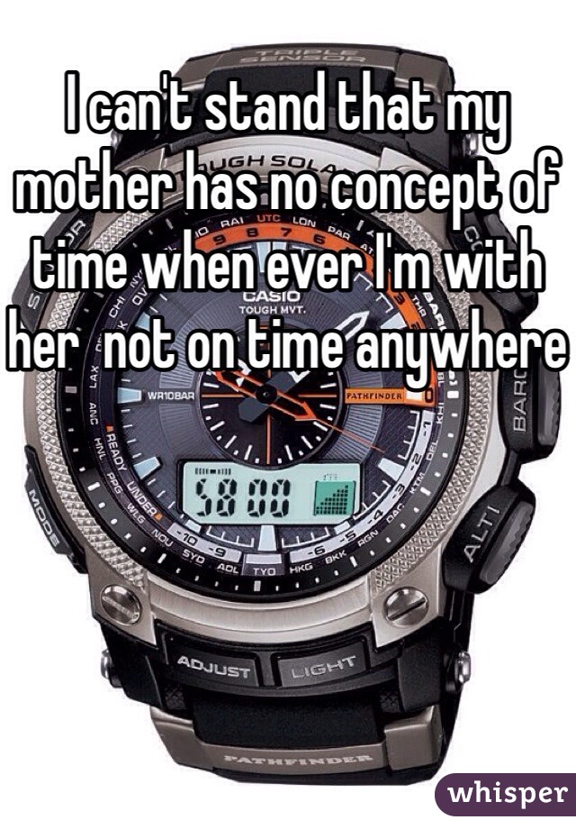 I can't stand that my mother has no concept of time when ever I'm with her  not on time anywhere