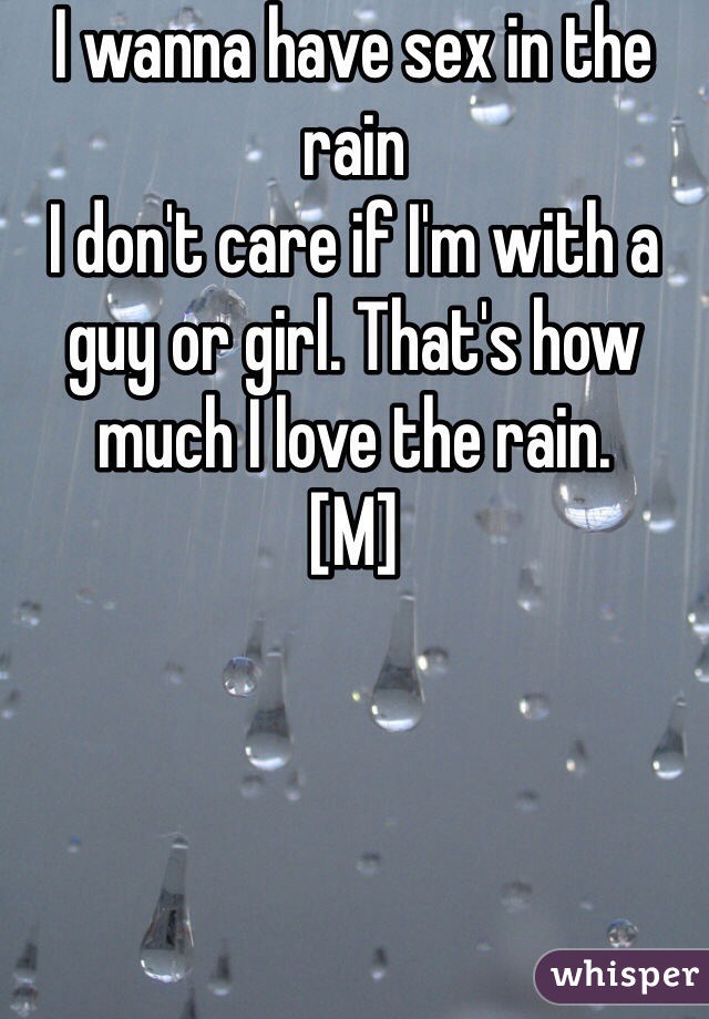 I wanna have sex in the rain 
I don't care if I'm with a guy or girl. That's how much I love the rain. 
[M]