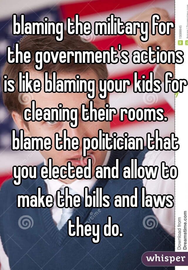 blaming the military for the government's actions is like blaming your kids for cleaning their rooms. blame the politician that you elected and allow to make the bills and laws they do.