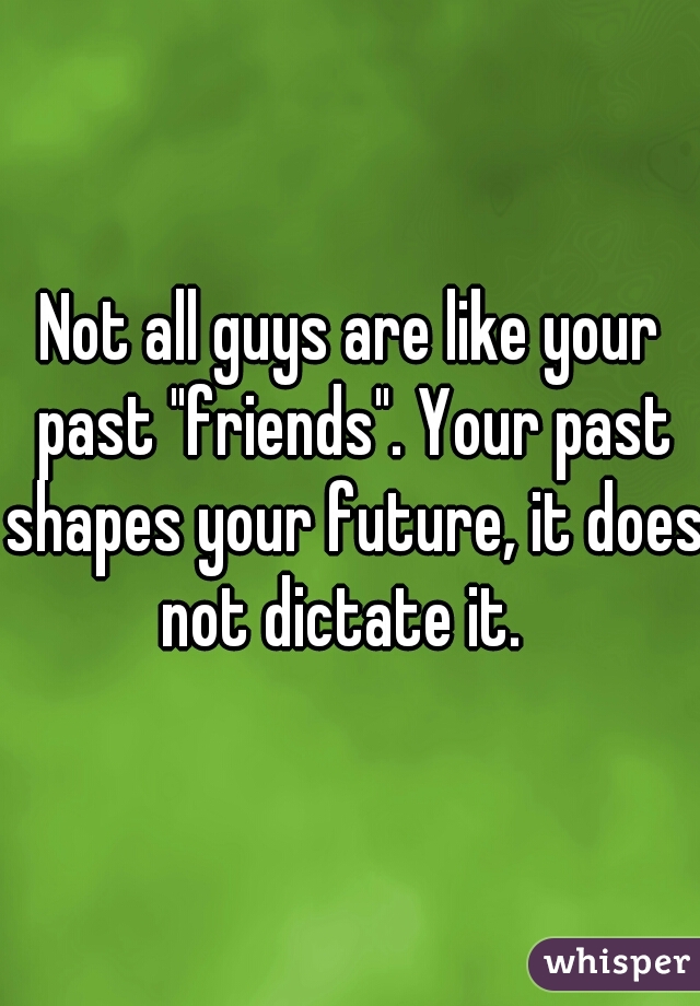 Not all guys are like your past "friends". Your past shapes your future, it does not dictate it.  