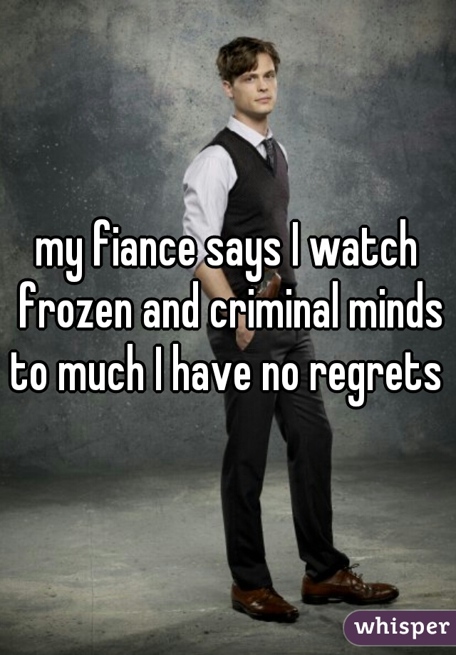 my fiance says I watch frozen and criminal minds to much I have no regrets 