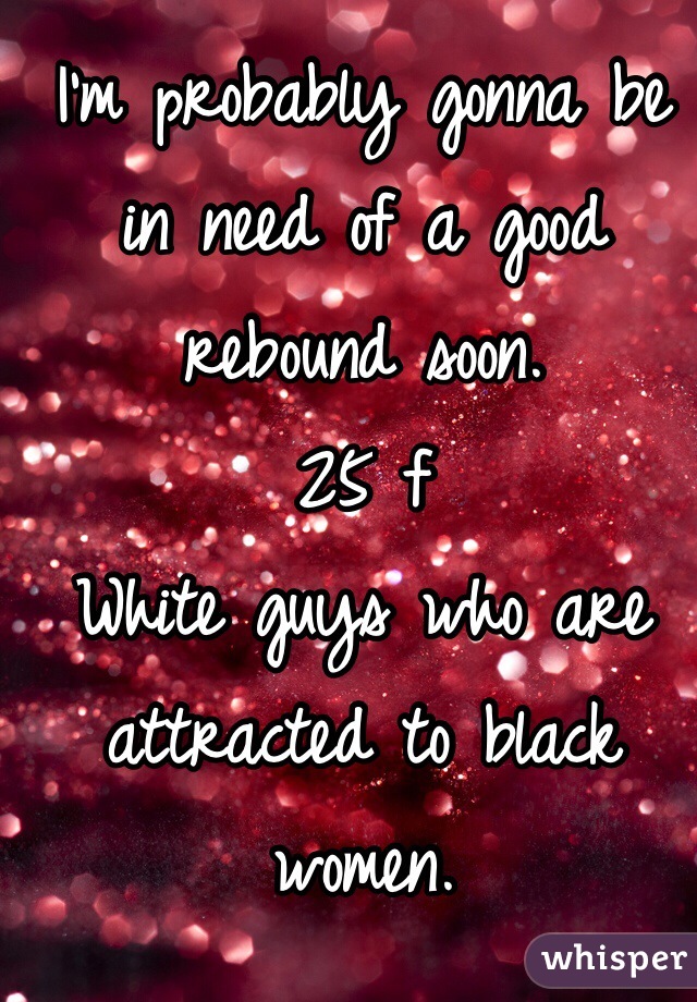 I'm probably gonna be in need of a good rebound soon. 
25 f
White guys who are attracted to black women. 