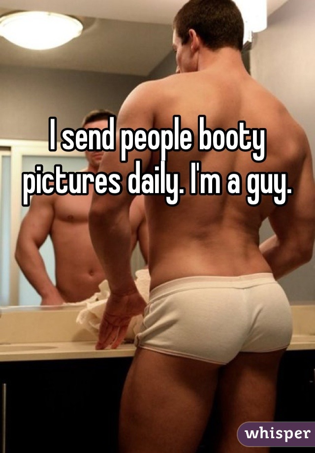 I send people booty pictures daily. I'm a guy.