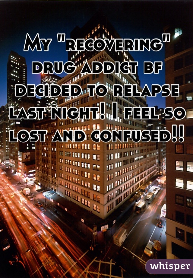 My "recovering" drug addict bf decided to relapse last night! I feel so lost and confused!!
